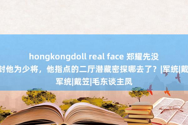 hongkongdoll real face 郑耀先没移交：郑介民封他为少将，他指点的二厅潜藏密探哪去了？|军统|戴笠|毛东谈主凤