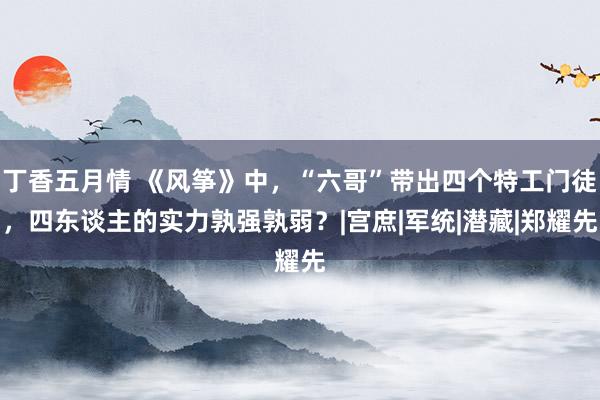 丁香五月情 《风筝》中，“六哥”带出四个特工门徒，四东谈主的实力孰强孰弱？|宫庶|军统|潜藏|郑耀先