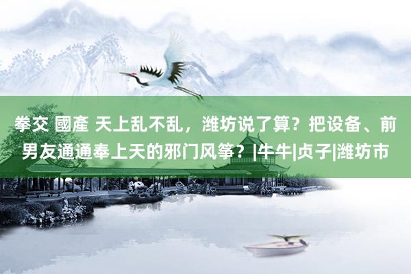 拳交 國產 天上乱不乱，潍坊说了算？把设备、前男友通通奉上天的邪门风筝？|牛牛|贞子|潍坊市