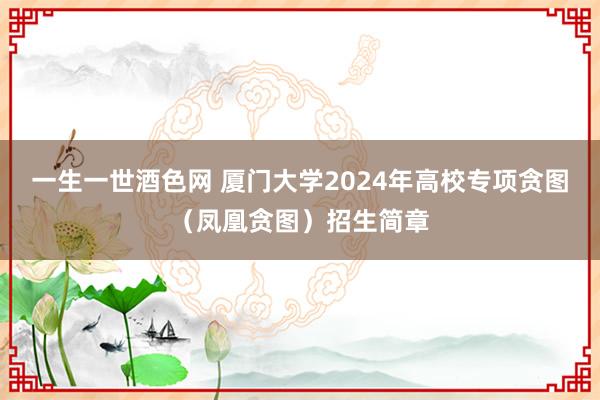 一生一世酒色网 厦门大学2024年高校专项贪图（凤凰贪图）招生简章