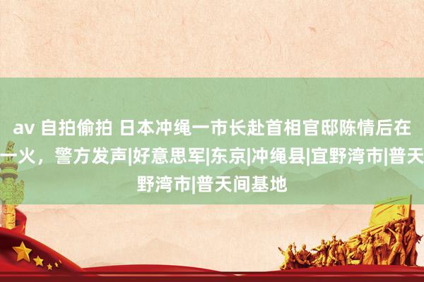 av 自拍偷拍 日本冲绳一市长赴首相官邸陈情后在货仓身一火，警方发声|好意思军|东京|冲绳县|宜野湾市|普天间基地