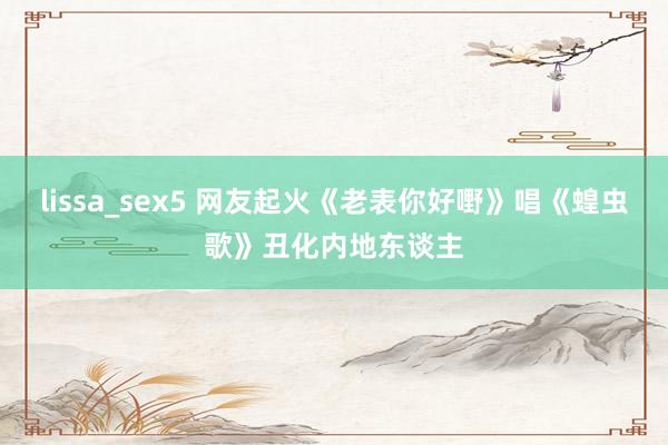 lissa_sex5 网友起火《老表你好嘢》唱《蝗虫歌》丑化内地东谈主