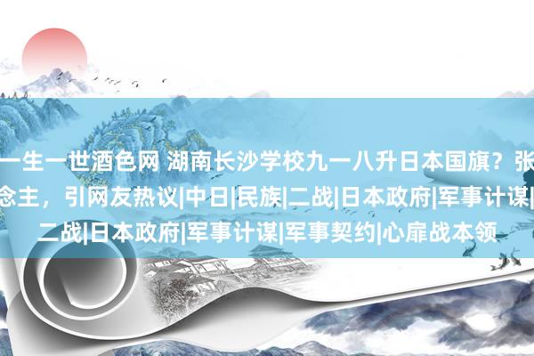 一生一世酒色网 湖南长沙学校九一八升日本国旗？张灯结彩管待日本东说念主，引网友热议|中日|民族|二战|日本政府|军事计谋|军事契约|心扉战本领