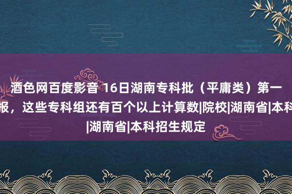 酒色网百度影音 16日湖南专科批（平庸类）第一次搜集填报，这些专科组还有百个以上计算数|院校|湖南省|本科招生规定