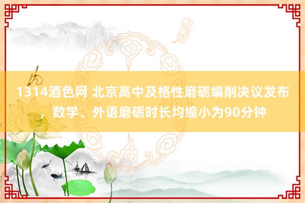 1314酒色网 北京高中及格性磨砺编削决议发布，数学、外语磨砺时长均缩小为90分钟