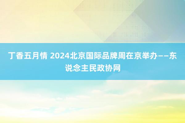 丁香五月情 2024北京国际品牌周在京举办——东说念主民政协网