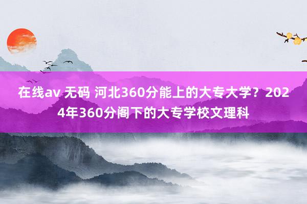 在线av 无码 河北360分能上的大专大学？2024年360分阁下的大专学校文理科