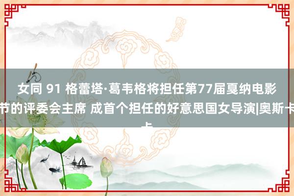 女同 91 格蕾塔·葛韦格将担任第77届戛纳电影节的评委会主席 成首个担任的好意思国女导演|奥斯卡