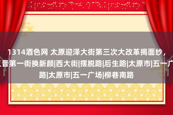 1314酒色网 太原迎泽大街第三次大改革揭面纱，6项工程给三晋第一街换新颜|西大街|摆脱路|后生路|太原市|五一广场|柳巷南路