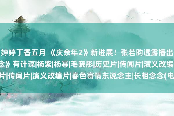 婷婷丁香五月 《庆余年2》新进展！张若昀透露播出时辰，避让《长相念念》有计谋|杨紫|杨幂|毛晓彤|历史片|传闻片|演义改编片|春色寄情东说念主|长相念念(电视剧)