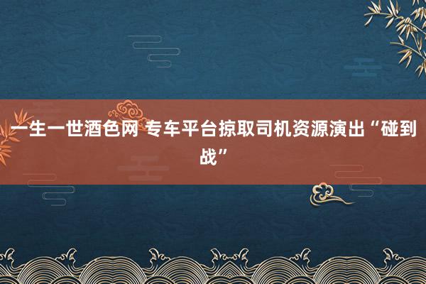 一生一世酒色网 专车平台掠取司机资源演出“碰到战”