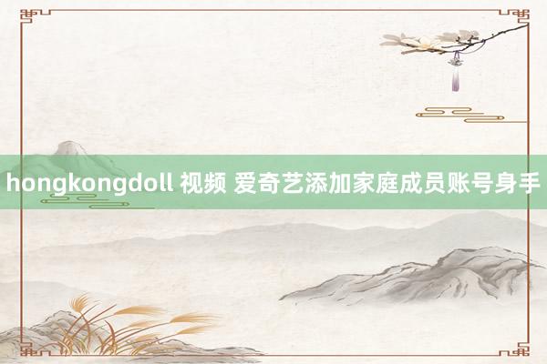 hongkongdoll 视频 爱奇艺添加家庭成员账号身手